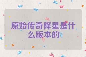 原始传奇降星是什么版本的