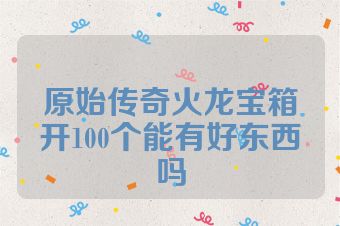 原始传奇火龙宝箱开100个能有好东西吗