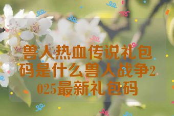 兽人热血传说礼包码是什么兽人战争2025最新礼包码