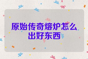 原始传奇熔炉怎么出好东西