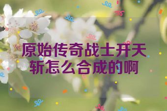 原始传奇战士开天斩怎么合成的啊