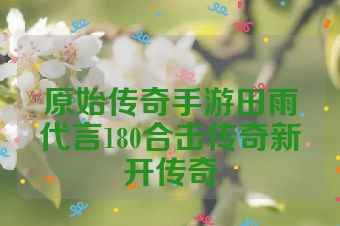 原始传奇手游田雨代言180合击传奇新开传奇