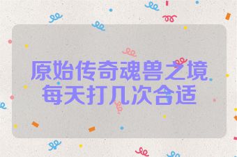 原始传奇魂兽之境每天打几次合适