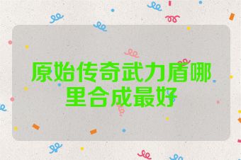 原始传奇武力盾哪里合成最好