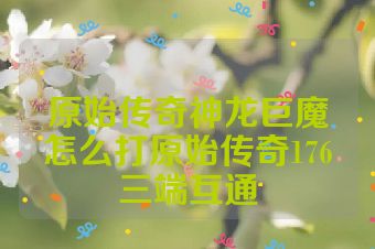 原始传奇神龙巨魔怎么打原始传奇176三端互通