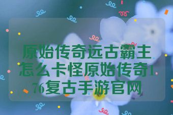 原始传奇远古霸主怎么卡怪原始传奇176复古手游官网