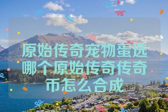 原始传奇宠物蛋选哪个原始传奇传奇币怎么合成