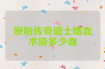 原始传奇道士嗜血术吸多少血