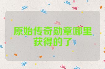 原始传奇勋章哪里获得的了