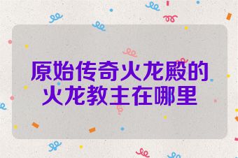 原始传奇火龙殿的火龙教主在哪里