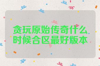贪玩原始传奇什么时候合区最好版本