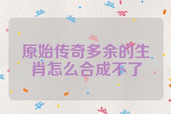原始传奇多余的生肖怎么合成不了