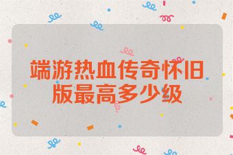 端游热血传奇怀旧版最高多少级