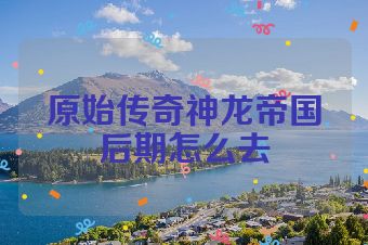 原始传奇神龙帝国后期怎么去