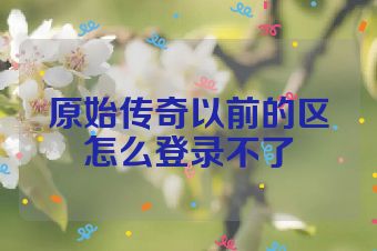 原始传奇以前的区怎么登录不了