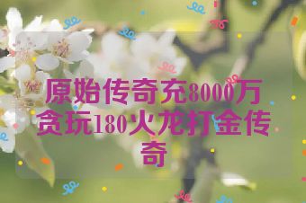 原始传奇充8000万贪玩180火龙打金传奇