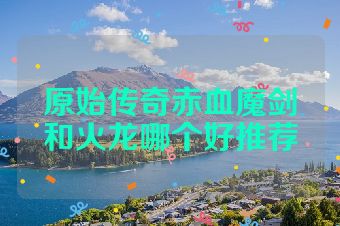 原始传奇赤血魔剑和火龙哪个好推荐