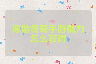 原始传奇手游精力怎么获得