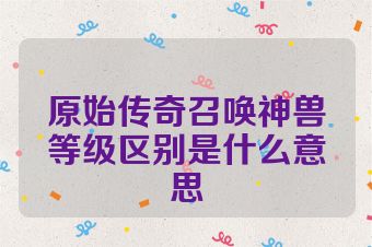 原始传奇召唤神兽等级区别是什么意思