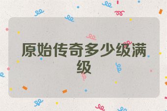 原始传奇多少级满级