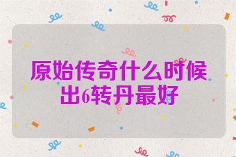 原始传奇什么时候出6转丹最好
