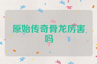 原始传奇骨龙厉害吗