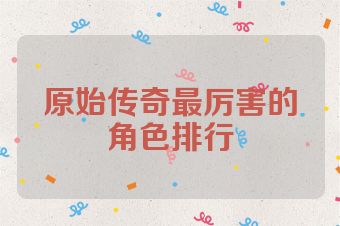 原始传奇最厉害的角色排行