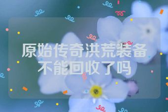 原始传奇洪荒装备不能回收了吗