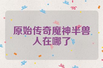 原始传奇魔神半兽人在哪了