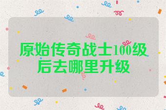 原始传奇战士100级后去哪里升级