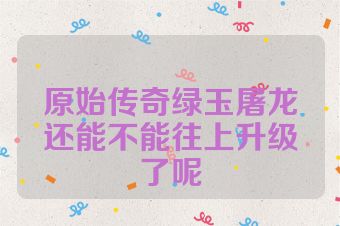 原始传奇绿玉屠龙还能不能往上升级了呢