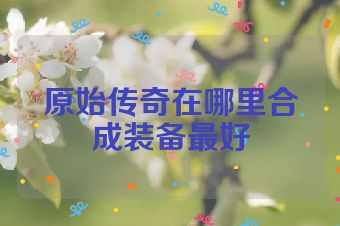 原始传奇在哪里合成装备最好