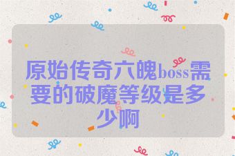原始传奇六魄boss需要的破魔等级是多少啊