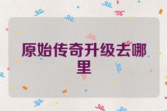 原始传奇升级去哪里