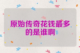 原始传奇花钱最多的是谁啊