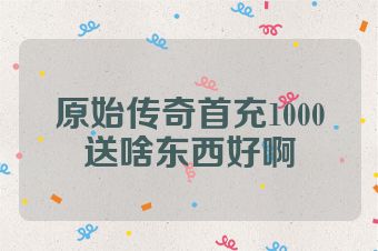 原始传奇首充1000送啥东西好啊