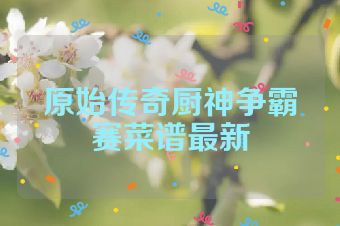 原始传奇厨神争霸赛菜谱最新