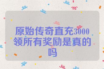 原始传奇直充3000领所有奖励是真的吗