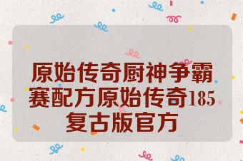 原始传奇厨神争霸赛配方原始传奇185复古版官方