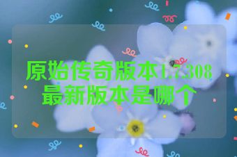 原始传奇版本1.7.308最新版本是哪个