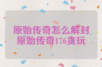原始传奇怎么解封原始传奇176贪玩