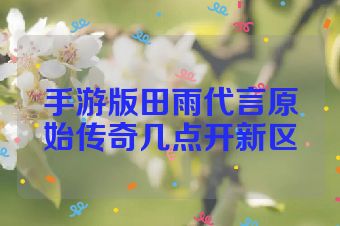 手游版田雨代言原始传奇几点开新区