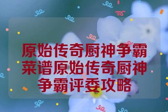 原始传奇厨神争霸菜谱原始传奇厨神争霸评委攻略