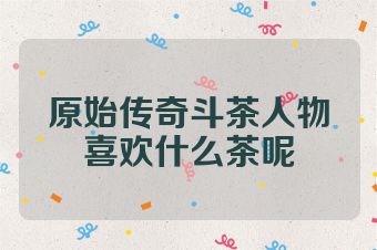 原始传奇斗茶人物喜欢什么茶呢