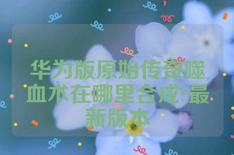 华为版原始传奇噬血术在哪里合成?最新版本