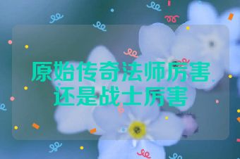 原始传奇法师厉害还是战士厉害