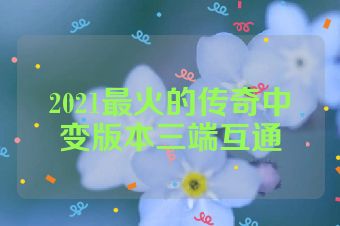 2021最火的传奇中变版本三端互通