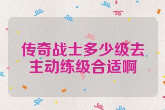 传奇战士多少级去主动练级合适啊