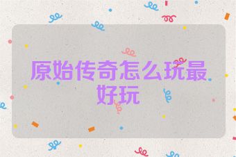 原始传奇怎么玩最好玩