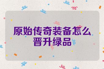 原始传奇装备怎么晋升绿品